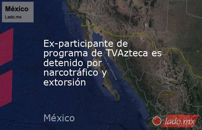 Ex-participante de  programa de TVAzteca es detenido por narcotráfico y extorsión. Noticias en tiempo real