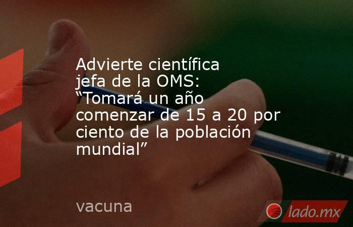 Advierte científica jefa de la OMS: “Tomará un año comenzar de 15 a 20 por ciento de la población mundial”. Noticias en tiempo real