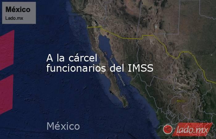 A la cárcel funcionarios del IMSS. Noticias en tiempo real