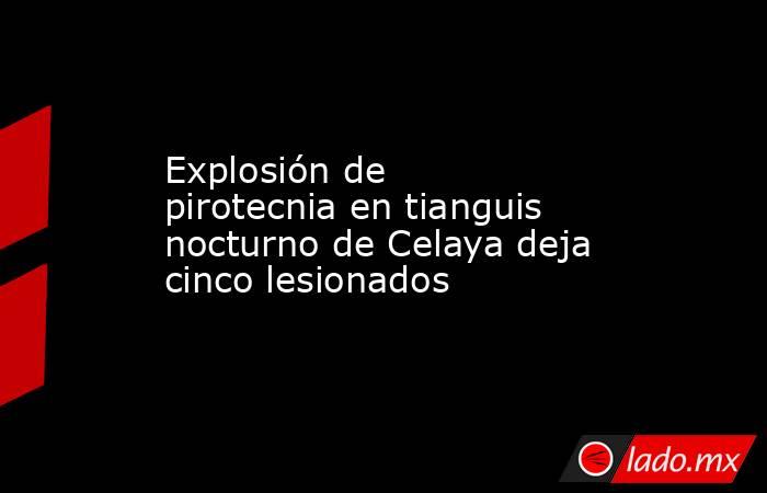 Explosión de pirotecnia en tianguis nocturno de Celaya deja cinco lesionados. Noticias en tiempo real