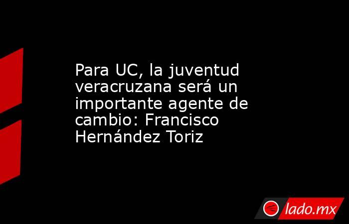 Para UC, la juventud veracruzana será un importante agente de cambio: Francisco Hernández Toriz. Noticias en tiempo real