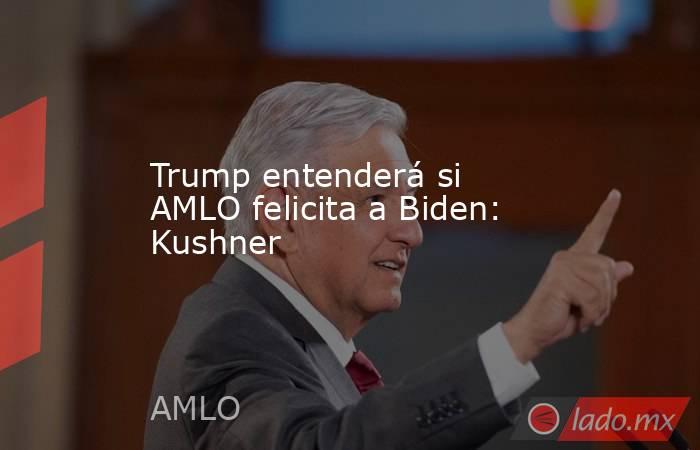 Trump entenderá si AMLO felicita a Biden: Kushner. Noticias en tiempo real