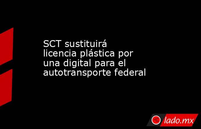 SCT sustituirá licencia plástica por una digital para el autotransporte federal. Noticias en tiempo real