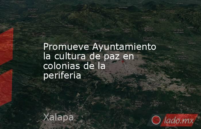 Promueve Ayuntamiento la cultura de paz en colonias de la periferia. Noticias en tiempo real