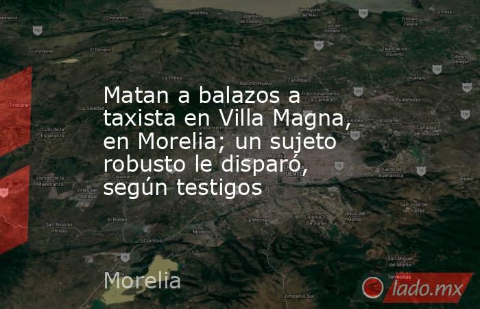 Matan a balazos a taxista en Villa Magna, en Morelia; un sujeto robusto le disparó, según testigos. Noticias en tiempo real