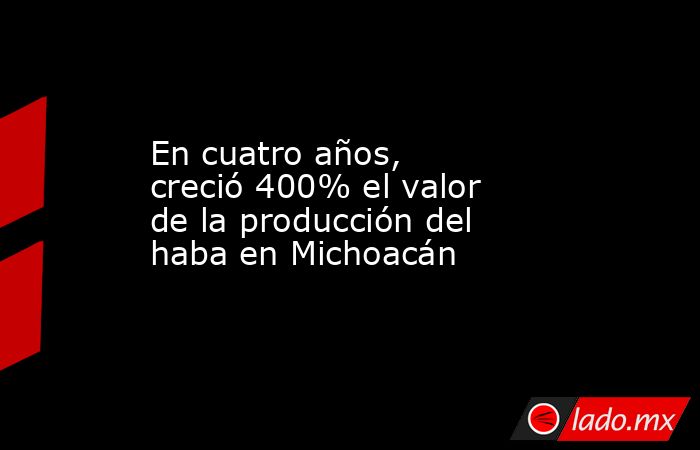 En cuatro años, creció 400% el valor de la producción del haba en Michoacán. Noticias en tiempo real