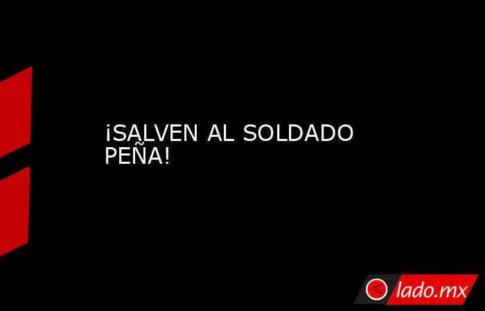 ¡SALVEN AL SOLDADO PEÑA! . Noticias en tiempo real