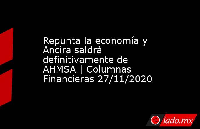 Repunta la economía y Ancira saldrá definitivamente de AHMSA | Columnas Financieras 27/11/2020. Noticias en tiempo real