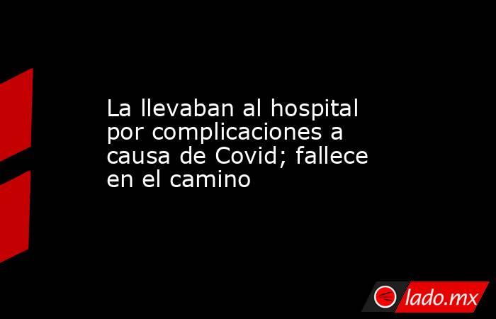 La llevaban al hospital por complicaciones a causa de Covid; fallece en el camino. Noticias en tiempo real