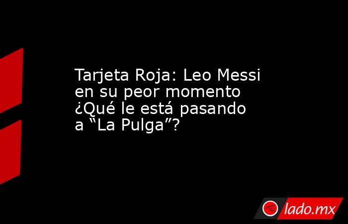 Tarjeta Roja: Leo Messi en su peor momento ¿Qué le está pasando a “La Pulga”?. Noticias en tiempo real