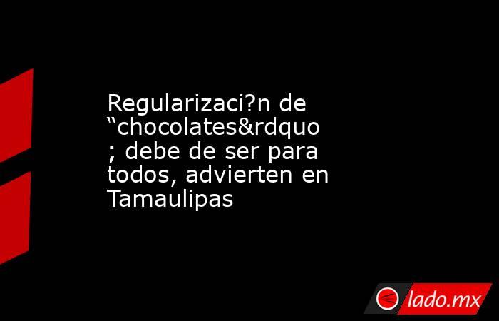 Regularizaci?n de “chocolates” debe de ser para todos, advierten en Tamaulipas. Noticias en tiempo real