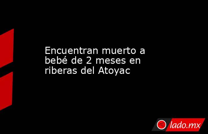 Encuentran muerto a bebé de 2 meses en riberas del Atoyac. Noticias en tiempo real