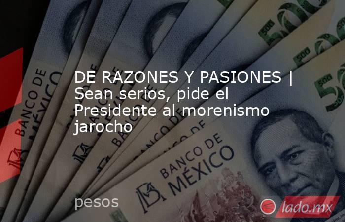 DE RAZONES Y PASIONES | Sean serios, pide el Presidente al morenismo jarocho. Noticias en tiempo real