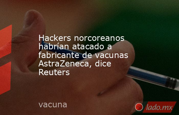 Hackers norcoreanos habrían atacado a fabricante de vacunas AstraZeneca, dice Reuters. Noticias en tiempo real