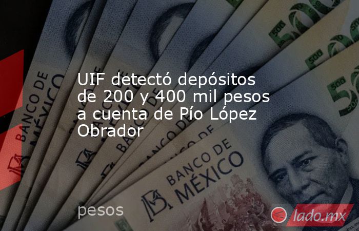 UIF detectó depósitos de 200 y 400 mil pesos a cuenta de Pío López Obrador. Noticias en tiempo real