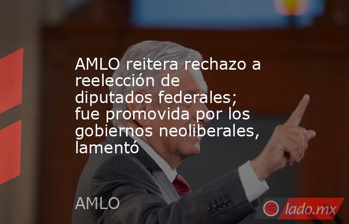 AMLO reitera rechazo a reelección de diputados federales; fue promovida por los gobiernos neoliberales, lamentó. Noticias en tiempo real