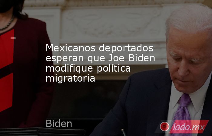 Mexicanos deportados esperan que Joe Biden modifique política migratoria. Noticias en tiempo real
