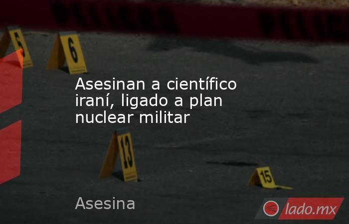 Asesinan a científico iraní, ligado a plan nuclear militar. Noticias en tiempo real