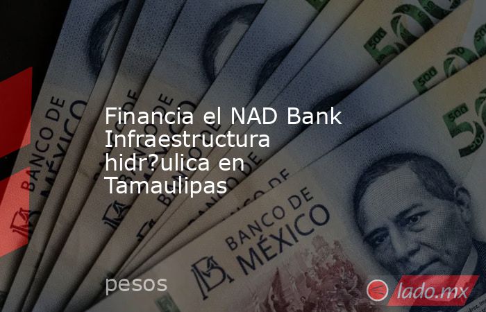 Financia el NAD Bank Infraestructura hidr?ulica en Tamaulipas. Noticias en tiempo real