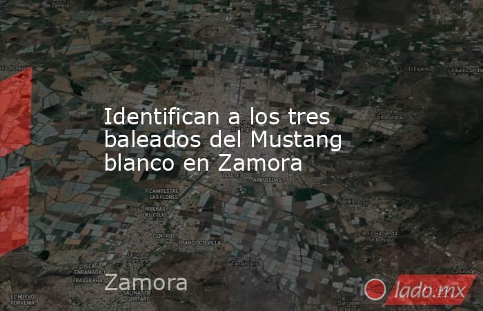 Identifican a los tres baleados del Mustang blanco en Zamora. Noticias en tiempo real