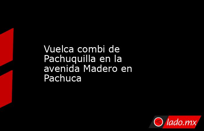 Vuelca combi de Pachuquilla en la avenida Madero en Pachuca. Noticias en tiempo real