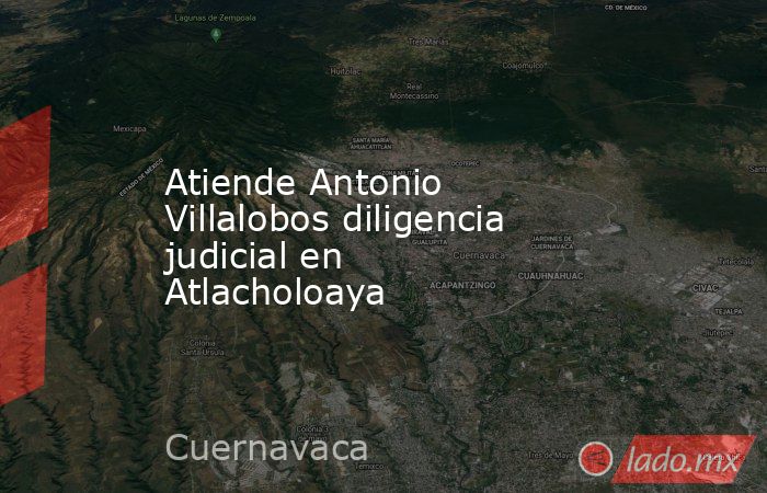 Atiende Antonio Villalobos diligencia judicial en Atlacholoaya. Noticias en tiempo real