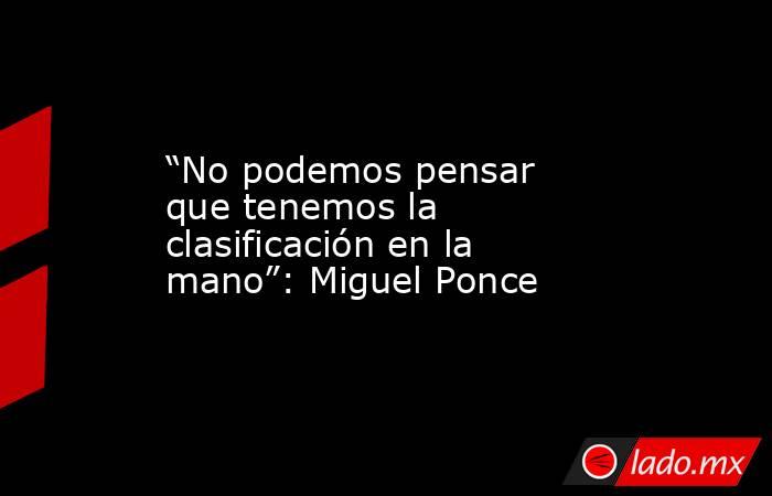 “No podemos pensar que tenemos la clasificación en la mano”: Miguel Ponce. Noticias en tiempo real