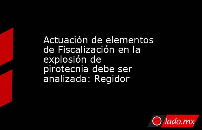 Actuación de elementos de Fiscalización en la explosión de pirotecnia debe ser analizada: Regidor. Noticias en tiempo real