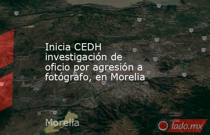 Inicia CEDH investigación de oficio por agresión a fotógrafo, en Morelia. Noticias en tiempo real