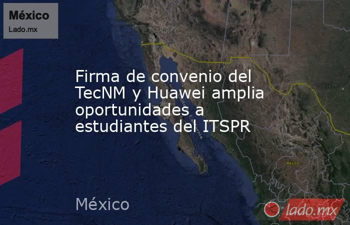 Firma de convenio del TecNM y Huawei amplia oportunidades a estudiantes del ITSPR. Noticias en tiempo real