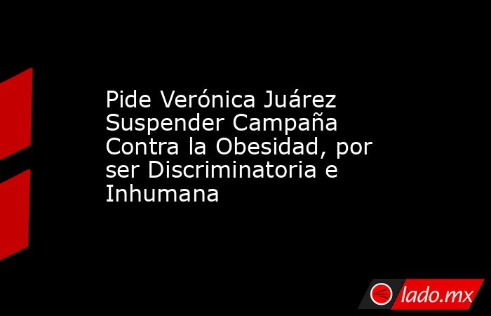 Pide Verónica Juárez Suspender Campaña Contra la Obesidad, por ser Discriminatoria e Inhumana. Noticias en tiempo real