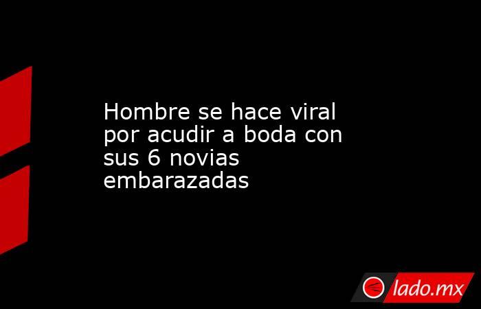 Hombre se hace viral por acudir a boda con sus 6 novias embarazadas. Noticias en tiempo real