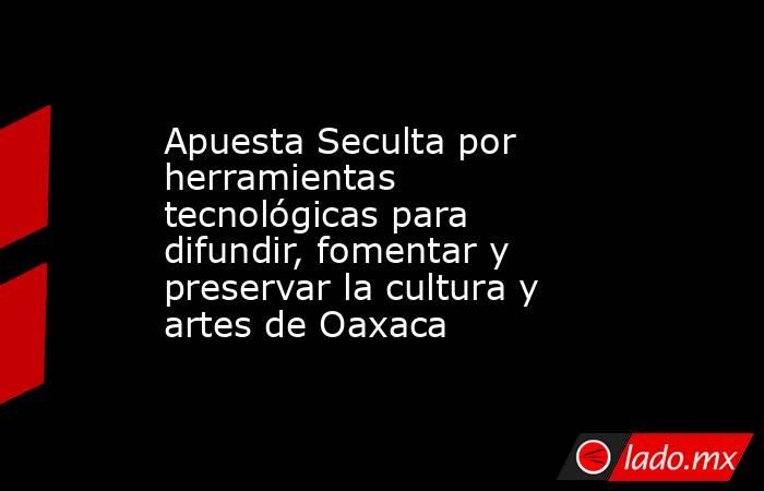 Apuesta Seculta por herramientas tecnológicas para difundir, fomentar y preservar la cultura y artes de Oaxaca. Noticias en tiempo real