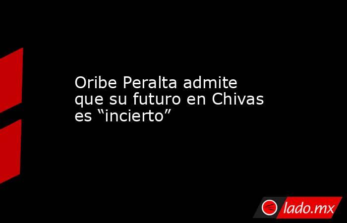 Oribe Peralta admite que su futuro en Chivas es “incierto”. Noticias en tiempo real