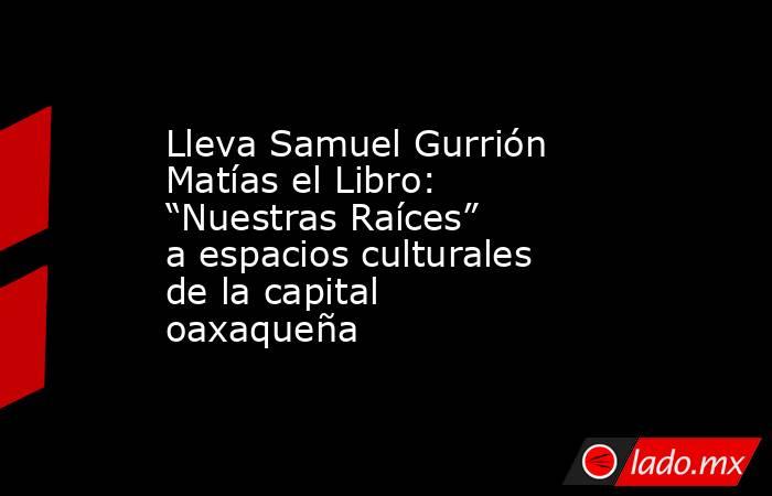 Lleva Samuel Gurrión Matías el Libro: “Nuestras Raíces” a espacios culturales  de la capital oaxaqueña. Noticias en tiempo real