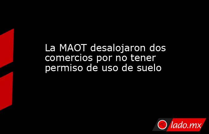 La MAOT desalojaron dos comercios por no tener permiso de uso de suelo. Noticias en tiempo real