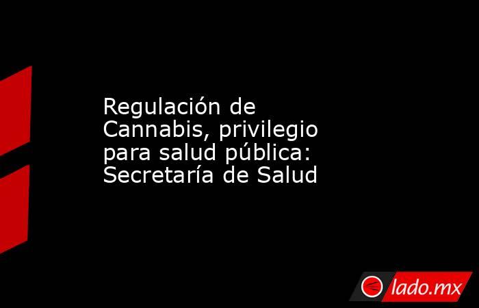 Regulación de Cannabis, privilegio para salud pública: Secretaría de Salud. Noticias en tiempo real