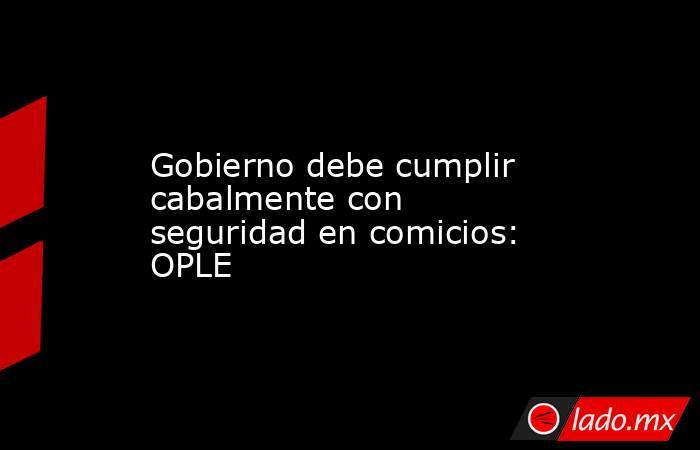 Gobierno debe cumplir cabalmente con seguridad en comicios: OPLE. Noticias en tiempo real