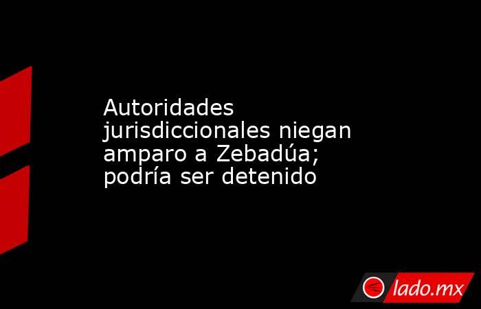 Autoridades jurisdiccionales niegan amparo a Zebadúa; podría ser detenido. Noticias en tiempo real