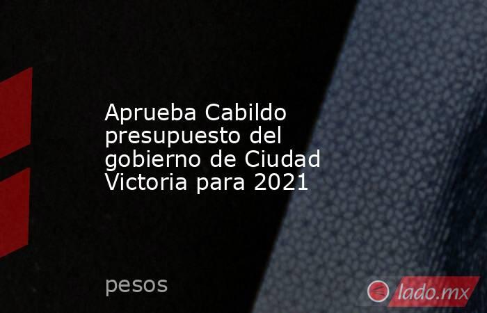 Aprueba Cabildo presupuesto del gobierno de Ciudad Victoria para 2021. Noticias en tiempo real