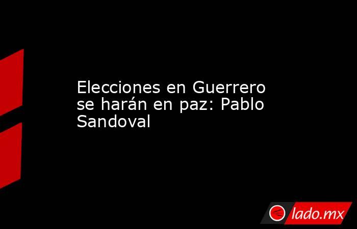 Elecciones en Guerrero se harán en paz: Pablo Sandoval. Noticias en tiempo real