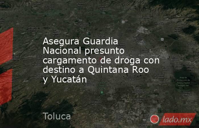 Asegura Guardia Nacional presunto cargamento de droga con destino a Quintana Roo y Yucatán. Noticias en tiempo real