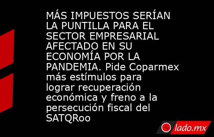 MÁS IMPUESTOS SERÍAN LA PUNTILLA PARA EL SECTOR EMPRESARIAL AFECTADO EN SU ECONOMÍA POR LA PANDEMIA. Pide Coparmex más estímulos para lograr recuperación económica y freno a la persecución fiscal del SATQRoo. Noticias en tiempo real