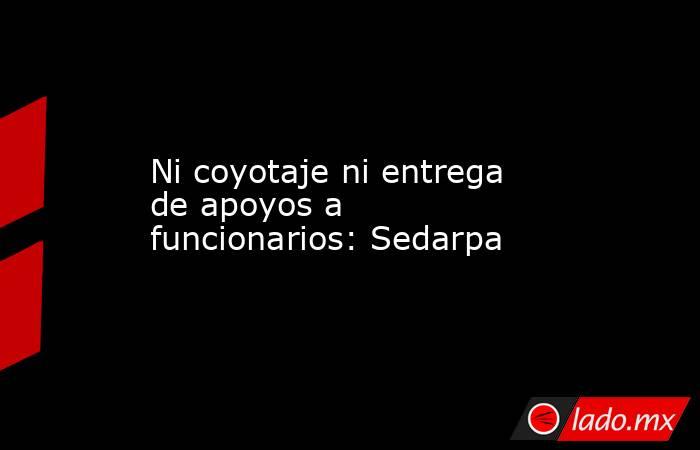 Ni coyotaje ni entrega de apoyos a funcionarios: Sedarpa. Noticias en tiempo real