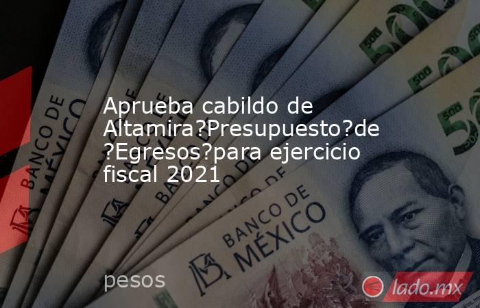 Aprueba cabildo de Altamira?Presupuesto?de?Egresos?para ejercicio fiscal 2021. Noticias en tiempo real