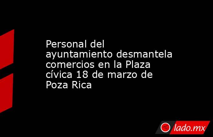 Personal del ayuntamiento desmantela comercios en la Plaza cívica 18 de marzo de Poza Rica. Noticias en tiempo real