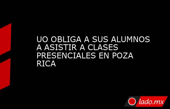 UO OBLIGA A SUS ALUMNOS A ASISTIR A CLASES PRESENCIALES EN POZA RICA. Noticias en tiempo real