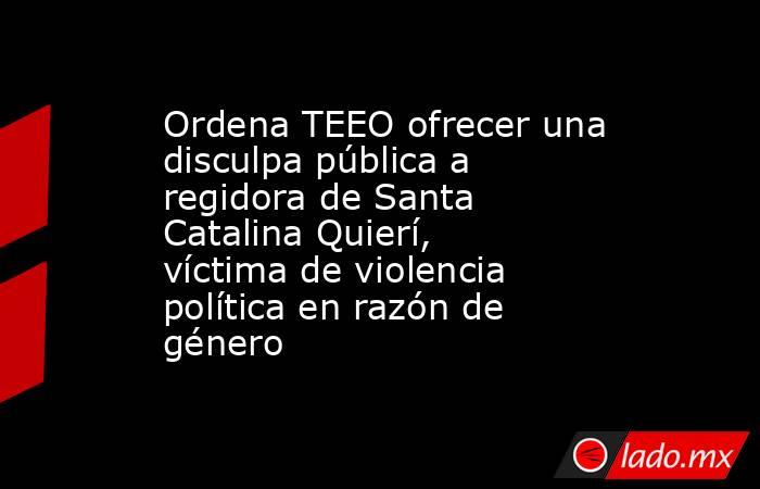 Ordena TEEO ofrecer una disculpa pública a regidora de Santa Catalina Quierí, víctima de violencia política en razón de género. Noticias en tiempo real