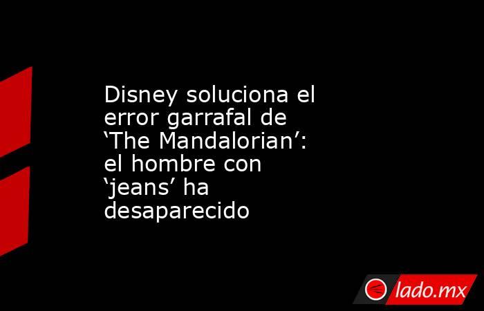 Disney soluciona el error garrafal de ‘The Mandalorian’: el hombre con ‘jeans’ ha desaparecido. Noticias en tiempo real