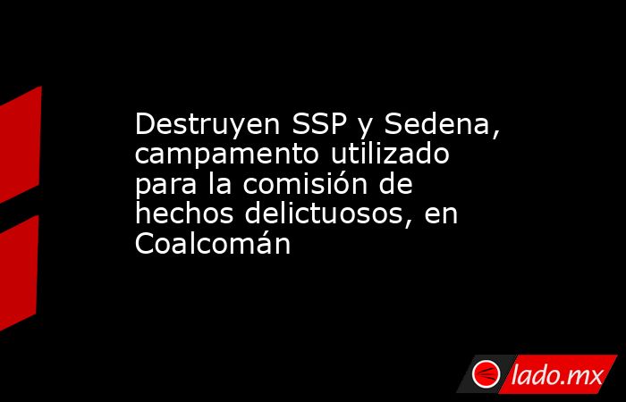 Destruyen SSP y Sedena, campamento utilizado para la comisión de hechos delictuosos, en Coalcomán. Noticias en tiempo real